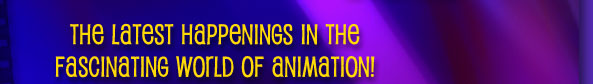 The latest happings inthe fascinating world of animation!